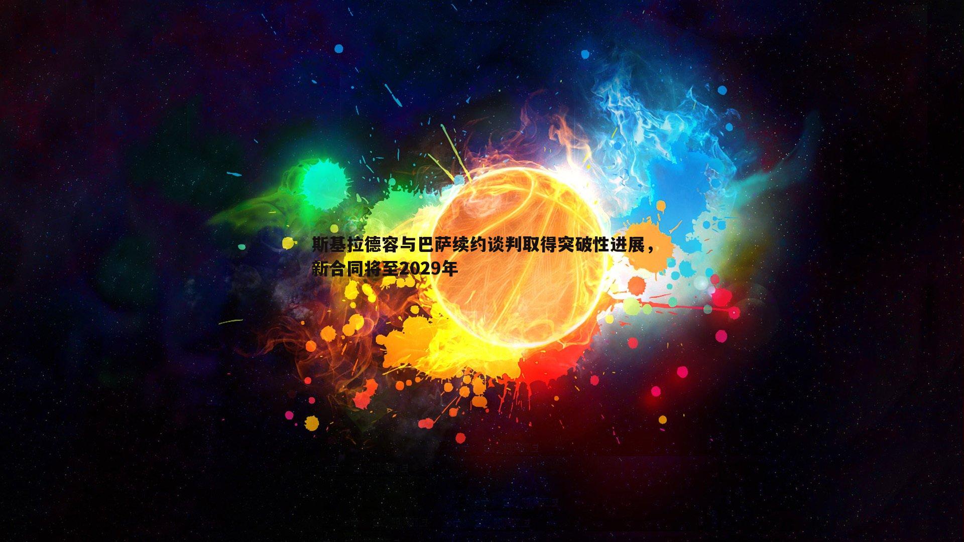 斯基拉德容与巴萨续约谈判取得突破性进展,新合同将至2029年